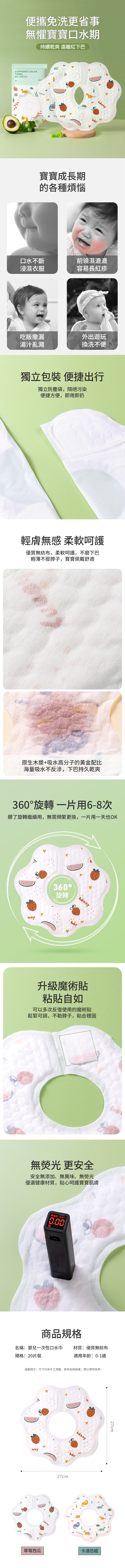 便攜免洗更省事無懼寶寶口水期持續乾爽 遠離紅下巴DISPPSABE SALIVATOWEL宝宝一次性口水巾 -hön寶寶成長期的各種煩惱口水不斷前領濕漉漉浸濕衣服容易長紅疹吃飯撒漏外出遊玩湯汁亂濺換洗不便獨立包裝 便捷出行獨立防塵袋,隔絕污染便捷方便,即用即扔輕膚無感 柔軟呵護優質無紡布,柔軟呵護,不磨下巴輕薄不壓脖子,寶寶佩戴舒適原生木漿+吸水高分子的黃金配比海量吸水不反,下巴持久乾爽360旋轉一片用6-8次髒了旋轉繼續用,無需頻繁更換,一片用一天也OK360°旋轉升級魔術貼粘貼自如可以多次反復使用的魔術貼鬆緊可調,不勒脖子,粘合穩固無 更安全安全無添加、無異味、無熒光優選健康材質,貼心呵護寶寶肌膚荧光剂 L0.00商品規格名稱:嬰兒一次性口水巾規格:20片裝材質:優質無紡布適用年齡:0-1歲溫馨提示:尺寸均為手工測量,會有些微誤差,請以實物為準~nnynny-hör27cm27cm草莓西瓜卡通恐龍