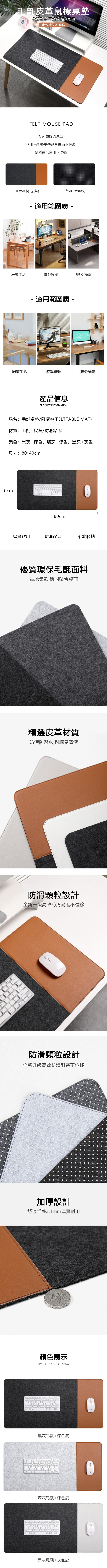毛氈皮革鼠標桌墊防滑耐磨不起球經久耐用定位精準不漂移FELT MOUSE PAD打造更好的桌面多用毛氈墊平整貼合桌面不翹邊鼠標靈活運用不卡頓(正面毛氈+皮革)(背面防滑顆粒) 適用範圍 居家生活辦公通勤- 適用範圍 -居家生活遊戲娛樂辦公通勤產品信息PRODUCT INFORMATION品名:毛氈桌墊/鼠標墊(FELTTABLE MAT)材質:毛氈+皮革/防滑點膠顏色:黑灰+棕色,淺灰+棕色,黑灰+灰色尺寸:0*40cm40cm880cm厚實耐用防滑耐磨柔軟服帖優質環保毛氈面料質地柔軟,穩固貼合桌面精選皮革材質防污防潑水,耐臟易清潔防滑顆粒設計全新升級高效防滑耐磨不位移防滑顆粒設計全新升級高效防滑耐磨不位移加厚設計舒適手感3.1mm厚實耐用顏色展示STYLE AND COLOR DISPLAY黑灰毛氈+棕色皮深灰毛氈+棕色皮黑灰毛氈+灰色皮