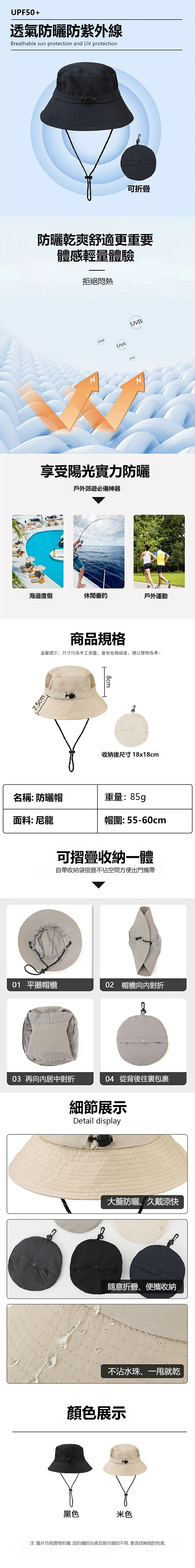 UPF50+透氣防曬防紫外線Breathable sun protection and UV protection可防曬乾爽舒適更重要體感輕量體驗拒絕悶熱UVBUVAUVA享受陽光實力防曬戶外郊遊必備神器UVB海邊度假休閒垂釣戶外運動7.5cm商品規格溫馨提示:尺寸手工測量,會有些微誤差,請以實物為準~8cm30收納後尺寸18x18cm名稱: 防曬帽重量:85g面料:尼龍帽圍:55-60cm可摺疊收納一體自帶收納袋摺疊不佔空間方便出門攜帶01 平攤02 帽檐對折 再向内居中對折04 從背後包裹黑色細節展示Detail display大防曬、久戴涼快隨意折疊、便攜收納不沾水珠、就乾顏色展示米色注:圖片均為實物拍攝,因拍攝的光線及顯示器的不同,會造成稍微的色差,