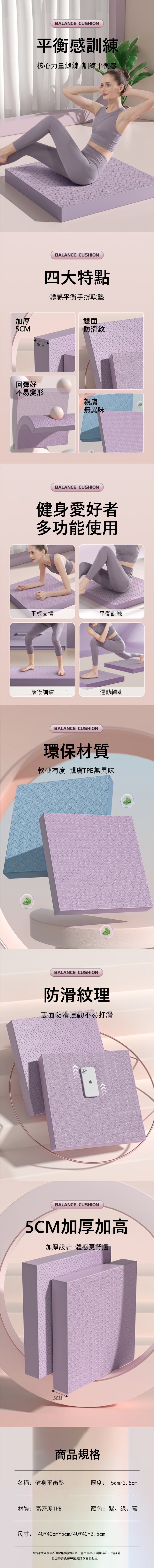 BALANCE CUSHION平衡感訓練核心力量鍛鍊 訓練平衡感BALANCE CUSHION加厚5CM四大特點體感平衡手撐軟墊雙面防滑紋 5CM回彈好不易變形親膚無異味BALANCE CUSHION健身愛好者多功能使用平板支撐平衡訓練康復訓練運動輔助BALANCE CUSHION環保材質軟硬有度 親膚TPE無異味BALANCE CUSHION防滑紋理雙面防滑運動不易打滑BALANCE CUSHION5CM加厚加高加厚設計 體感更舒適5CM商品規格名稱:健身平衡墊厚度: 5cm/2.5cm材質:高密度TPE顏色:紫、綠、藍尺寸: 40*40cm*5cm/40*40*2.5cm*此詳情資料為公司內部測試結果,產品為手工測量存在一定誤差且因螢幕色差等因素請以實物為主