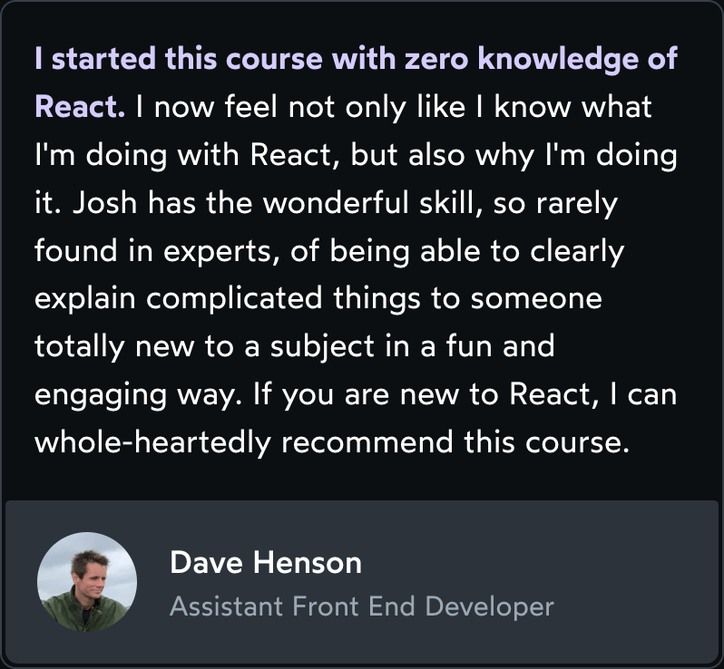 Testimonial: I started this course with zero knowledge of React. I now feel not only like I know what I'm doing with React, but also why I'm doing it. Josh has the wonderful skill, so rarely found in experts, of being able to clearly explain complicated things to someone totally new to a subject in a fun and engaging way. If you are new to React, I can whole-heartedly recommend this course.