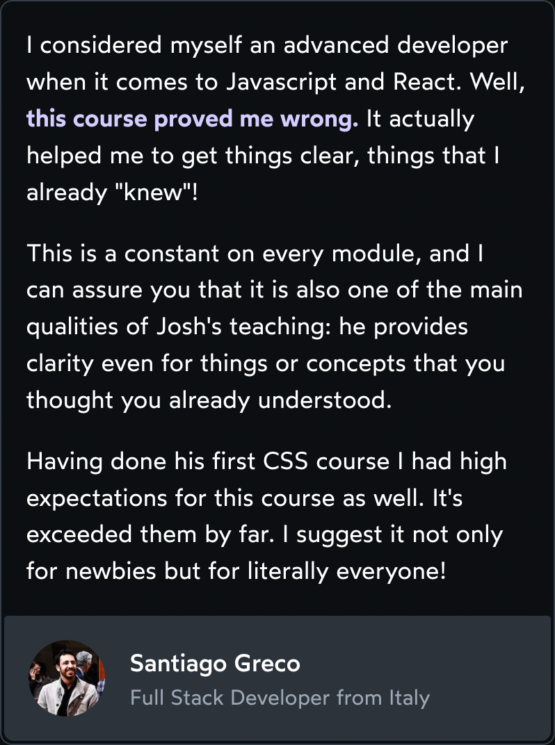 Testimonial: I considered myself an advanced developer when it comes to Javascript and React. Well, this course proved me wrong. It actually helped me to get things clear, things that I already 'knew'! This is a constant on every module, and I can assure you that it is also one of the main qualities of Josh's teaching: he provides clarity even for things or concepts that you thought you already understood. Having done his first CSS course I had high expectations for this course as well. It's exceeded them by far. I suggest it not only for newbies but for literally everyone!