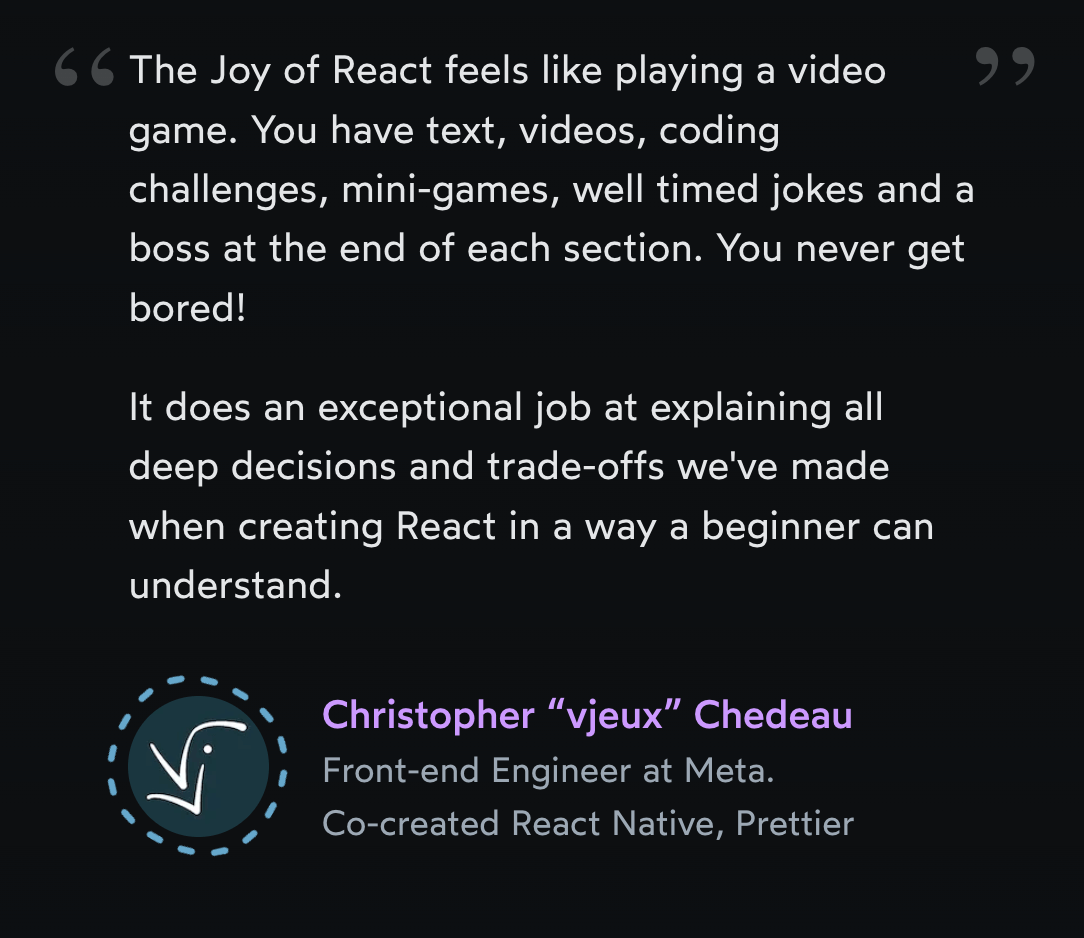 Testimonial from vjeux: The Joy of React feels like playing a video game. You have text, videos, coding challenges, mini-games, well timed jokes and a boss at the end of each section. You never get bored! It does an exceptional job at explaining all deep decisions and trade-offs we've made when creating React in a way a beginner can understand.