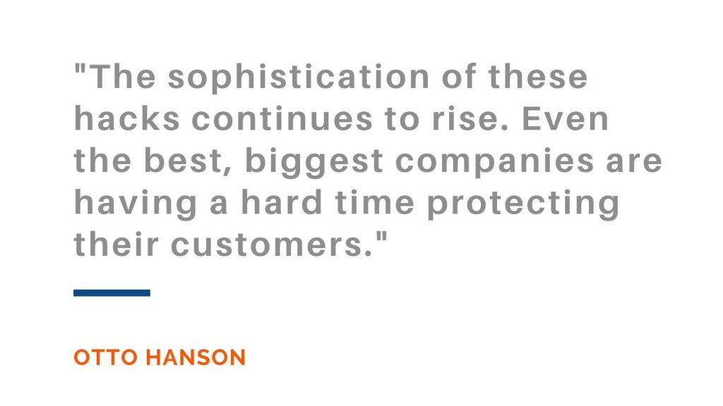 The sophistication of these hacks continues to rise. Even the best, biggest companies are having a hard time protecting their customers. Otto Hanson