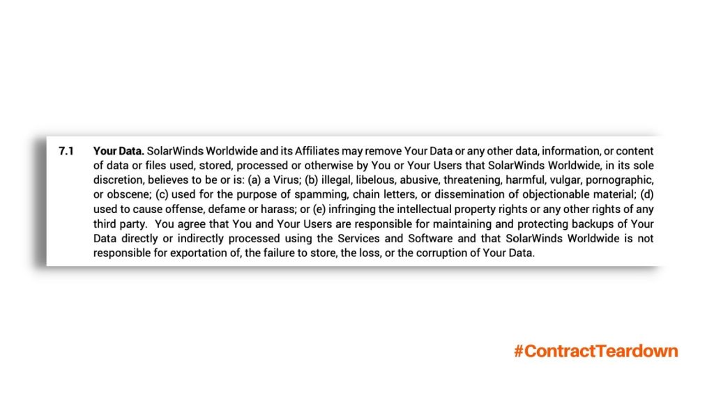 Your Data. SolarWinds Worldwide and its affiliates may remove your data or any other data, information, or content of data or files used, stored, processed or otherwise by You or Your Users that SolarWinds worldwide, in its sole discretion, believes to be or is: (a) a virus; (b) illegal, libelous, abusive, threatening, harmful, vulgar, pornographic, or obscene; (c) used for the purpose of spamming, chain letters, or dissemination of objectionable material; (d) used to cause offense, defame or harass; or (e) infringing the intellectual property rights or any other rights of any third party. You agree that You and Your <a href=