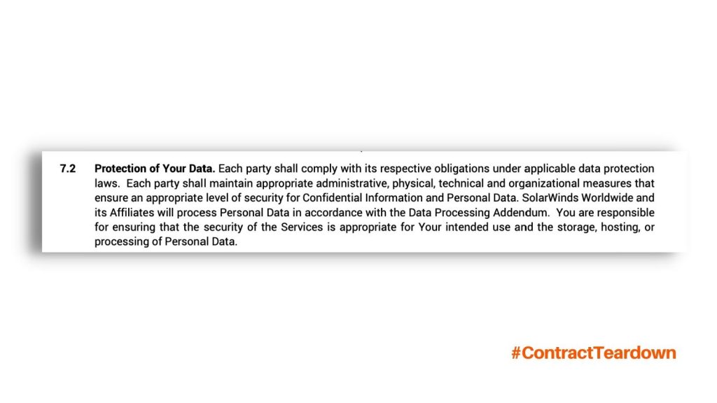 Protection of Your Data. Each party shall comply with its respective obligations under applicable data protection laws. Each party shall maintain appropriate administrative, physical, technical and organizational measures that ensure an appropriate level of security for Confidential Information and Personal Data. SolarWinds Worldwide and its Affiliates will process Personal Data in accordance with the Data Processing Addendum. You are responsible for ensuring that the security of the Services is appropriate for Your intended use and the storage, hosting, or processing of Personal Data. #ContractTeardown