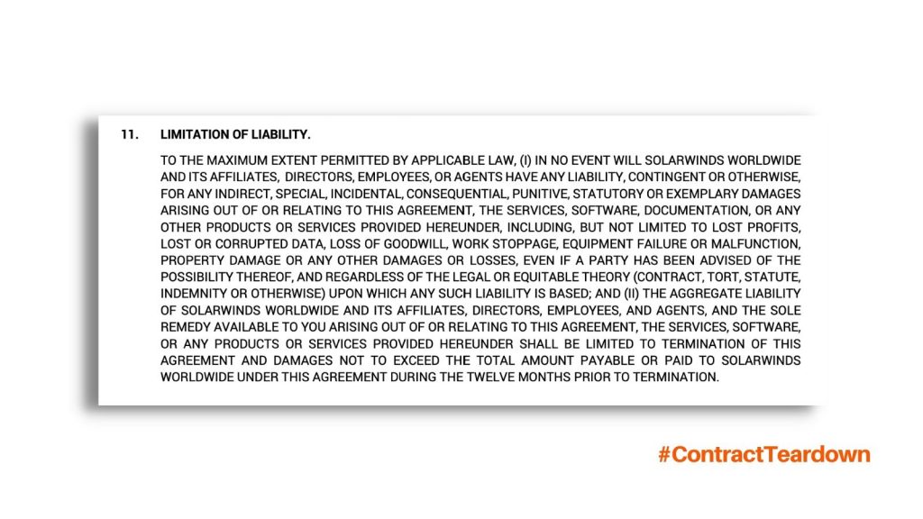 Limitation of Liability. To the maximum extent permitted by applicable law, in no event will SolarWinds worldwide and its affiliates, directors, employees, or agents have any liability, contingent or otherwise, for any indirect, special, incidental, consequential, punitive, statutory or exemplary damages arising out of or relating to this agreement, the services, software, documentation, or any other products or services provided hereunder, including but not limited to lost profits, lost or corrupted data, loss of goodwill, work stoppage, equipment failure or malfunction, property damage or any other damages or losses, even if a party has been advised of the possibility thereof, and regardless of the legal or equitable theory (contract, tort, statute, indemnity or otherwise) upon which any such liability is based; and the aggregate liability of SolarWinds worldwide and its affiliates, directors, employees, and agents, and the sole remedy available to you arising out of or relating to this agreement, the services, software, or any products or services provided hereunder shall be limited to termination of this agreement and damages not to exceed the total amount payable or paid to SolarWinds worldwide under this agreement during the twelve months prior to termination. #ContractTeardown