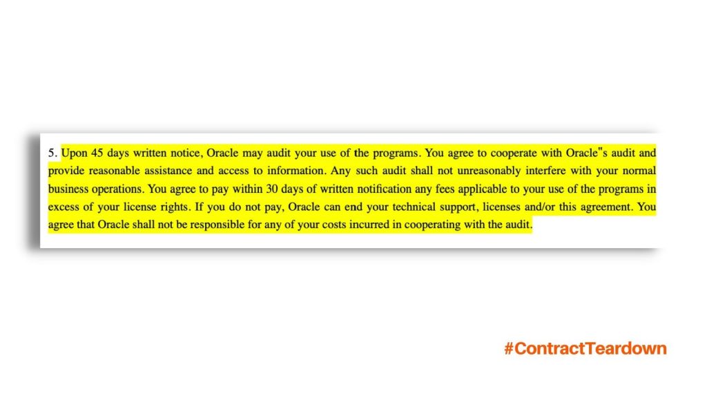 Upon 45 days written notice, Oracle may audit your use of the programs. You agree to cooperate with Oracle's audit and provide reasonable assistance and access to information. Any such audit shall not unreasonably interfere with your normal business operations. You agree to pay within 30 days of written notification any fees applicable to your use of the programs in excess of your license rights. If you do not pay, Oracle can end your technical support, licenses and/or this agreement. You agree that Oracle shall not be responsible for any of your costs incurred in cooperating with the audit.