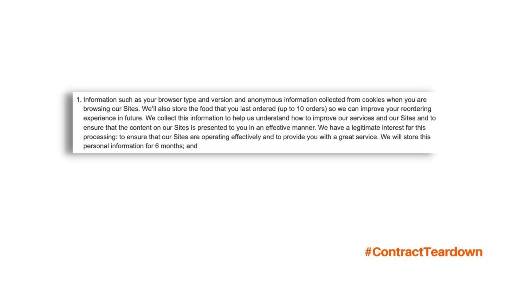 Information such as your browser type and version and anonymous information collected from cookies when you are browsing our Sites. We'll also store the food that you last ordered (up to 10 orders) so we can improve your reordering experience in future. We collect this information to help us understand how to improve our services and our Sites and to ensure that the content on our Sites is present to you in an effective manner. We have a legitimate interest for this processing: to ensure that our Sites are operating effectively and to provide you with a great services. We will store this personal information for 6 months; and