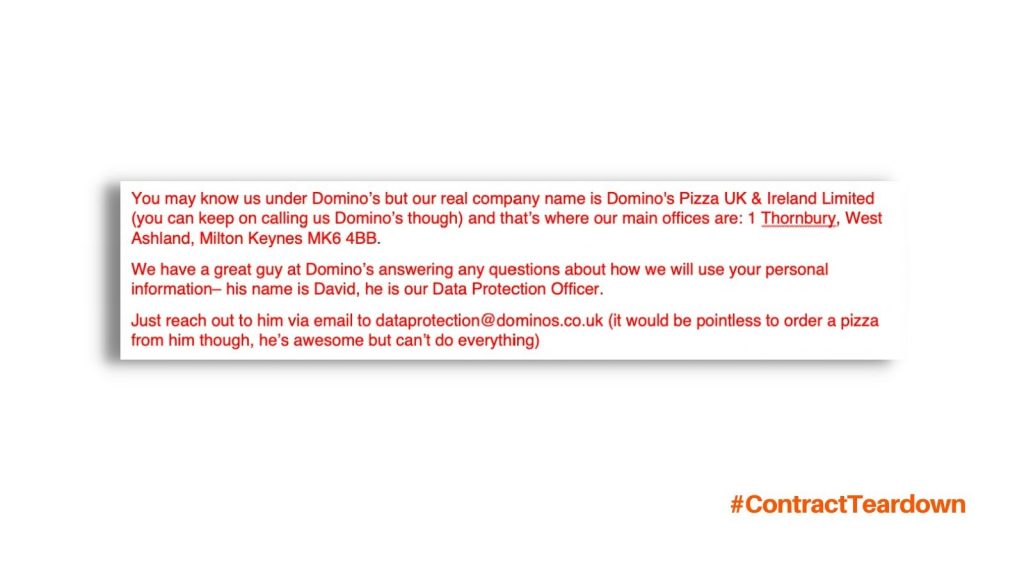 You may know us under Domino's but our real company name is Domino's Pizza UK & Ireland Limited (you can keep on calling us Domino's though) and that's where our main offices are: 1 Thornbury, West Ashland, Milton Keynes MK6 4BB. We have a great guy at Domino's answering any questions about how we will use your personal information—his name is David. He's our Data Protection Officer. Just reach out to him via email to dataprotection@dominos.co.uk (it would be pointless to order a pizza from him though, he's awesome but can't do everything)
