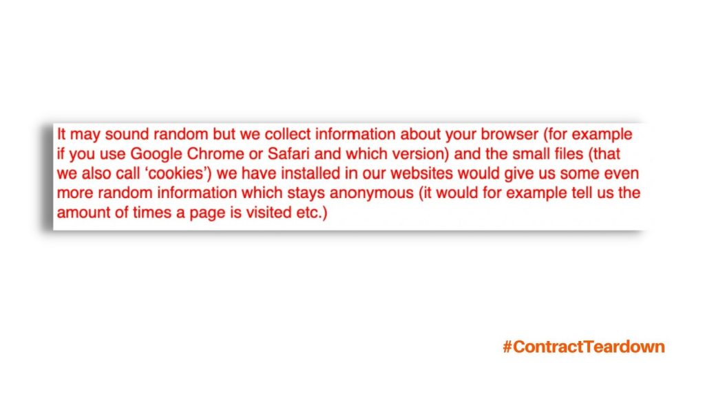 It may sound random but we collect information about your browser (for example if you use Google Chrome or Safari and which version) and the small files (that we also call 'cookies') we have installed in our websites would give us some even more random information which stays anonymous (it would for example tell us the amount of times a page is visited etc.)