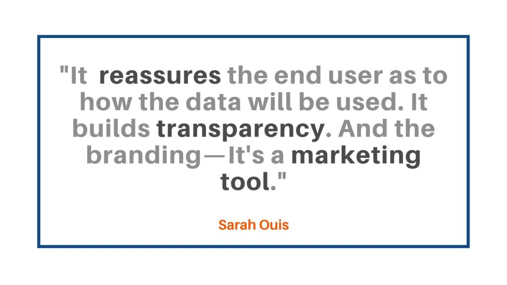 It reassures the end user as to how the data will be used. It builds transparency. And the branding—it's a marketing tool." Sarah Ouis