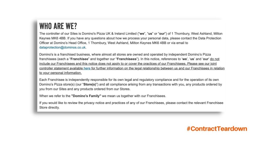 Who are we? The controller of our sites is Domino's Pizza UK & Ireland Limited (we, us, or our) of 1 thorn bury, west ashland, milton keynes MK6 4BB. If you have any questions about how we process your personal data, please contact the data protection officer at Domino's head office, 1 thorn bury, west ashland, milton keynes MK6 4BB or via email to dataprotection@dominos.co.uk. Domino's is a franchised business, where almost all stores are owned and operated by independent Domino's Pizza franchisees (each a franchisee and together our franchisees). In this notice, references to we, us, and our do not include our franchisees and this notice does not apply to or cover the practices of our franchisees. Please ee our joint controller statement available here for further information on the legal relationship between us and our franchisees in relation to your personal information. Each franchisee is independently responsible for its own legal and regulatory compliance and for the operation of its own domino's pizza stores (our stores) and all compliance arising from any transactions with you, any products ordered by you from our sites and any products ordered from our stores. When we refer to the Domino's Family we mean us together with our Franchisees. If you would like to review the privacy notice and practices of any of our Franchisees, please contact the relevant Franchisee Store directly.