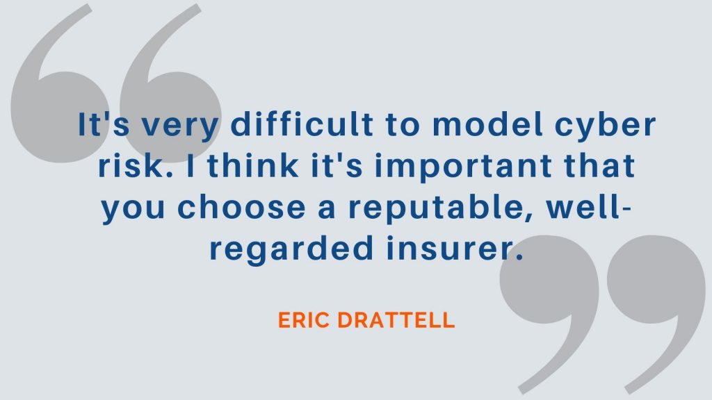 "It's very difficult to model cyber risk. I think it's important that you choose a reputable, well-regarded insurer." Eric Drattell