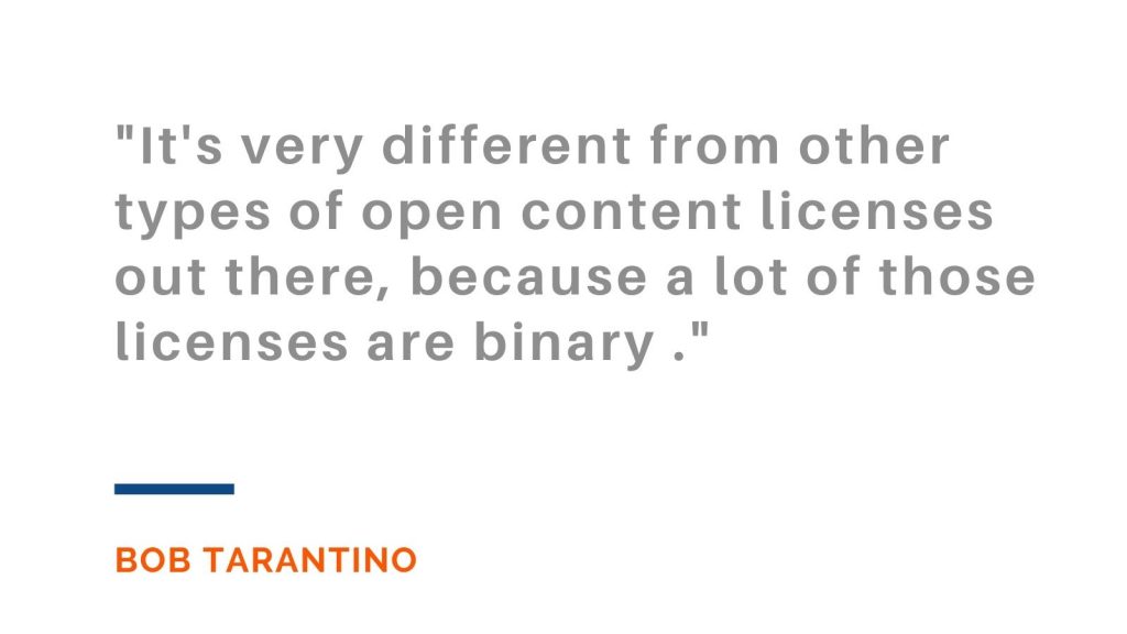 "It's very different from other types of open content licenses out there, because a lot of those licenses are binary." Bob Tarantino