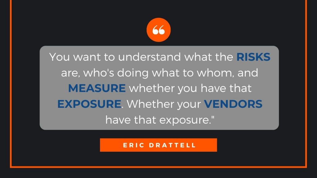 You want to understand what the risks are, who's doing what to whom, and measure whether you have that exposure. Whether your vendors have that exposure. Eric Drattell
