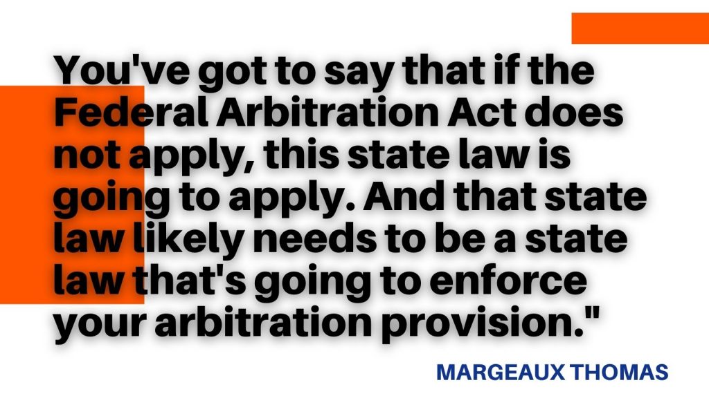 "You've got to say that if the Federal Arbitration Act does not apply, this state law is going to apply. And that state law likely needs to be a state law that's going to enforce your arbitration provision." Margeaux Thomas