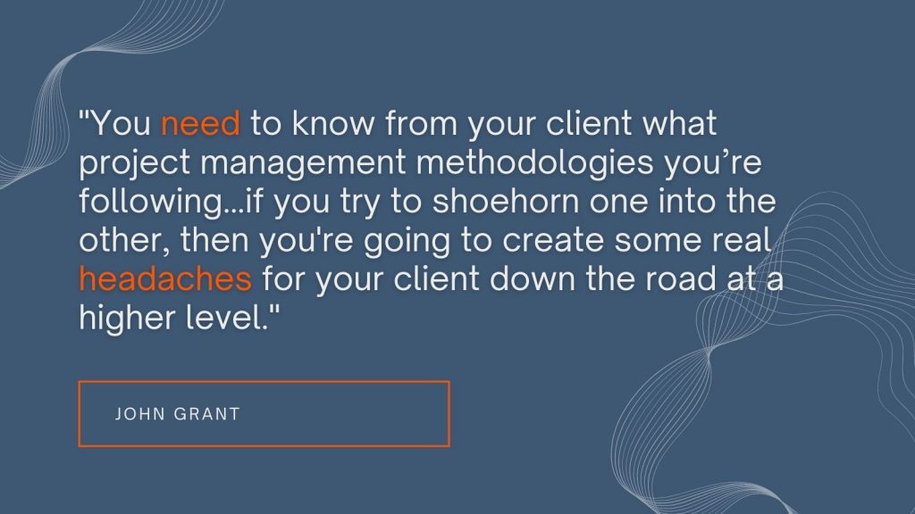 "You need to know from your client what project management methodologies you're following...if you try to shoehorn one into the other, then you're going to create some real headaches for your client down the road at a higher level." John Grant