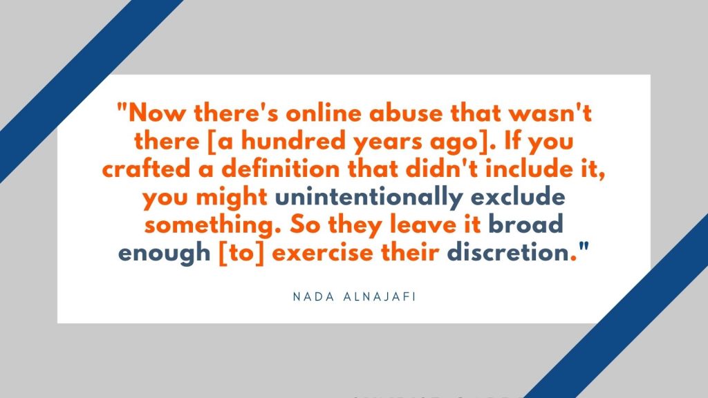 "Now there's online abuse that wasn't there [a hundred years ago]. If you crafted a definition that didn't include it, you might unintentionally exclude something. So they leave it broad enough [to] exercise their discretion." Nada Alnajafi