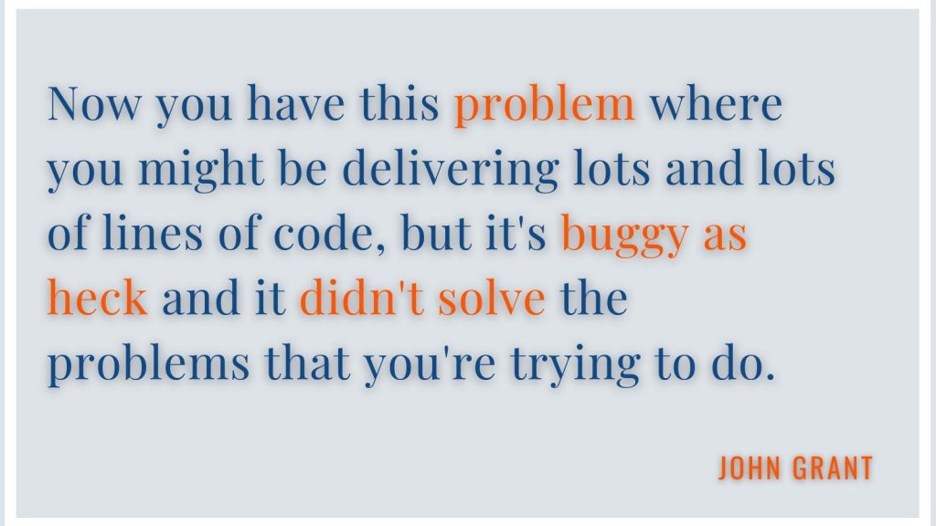 "Now you have this problem where you might be delivering lots and lots of lines of code, but it's buggy as heck and it didn't solve the problems that you're trying to do." John Grant