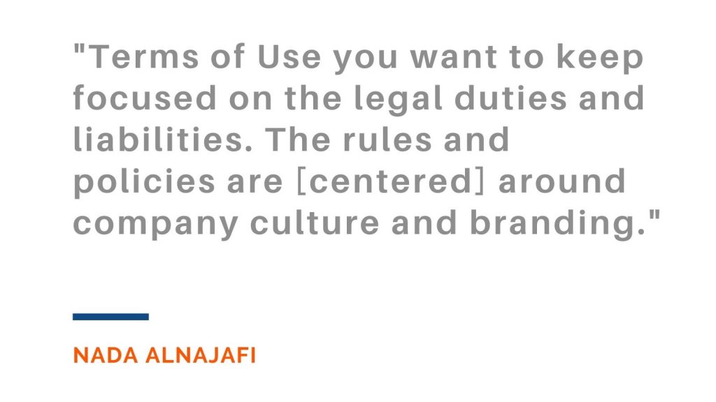 "Terms of Use you want to keep focused on the legal duties and liabilities. The rules and policies are [centered] around company culture and branding."