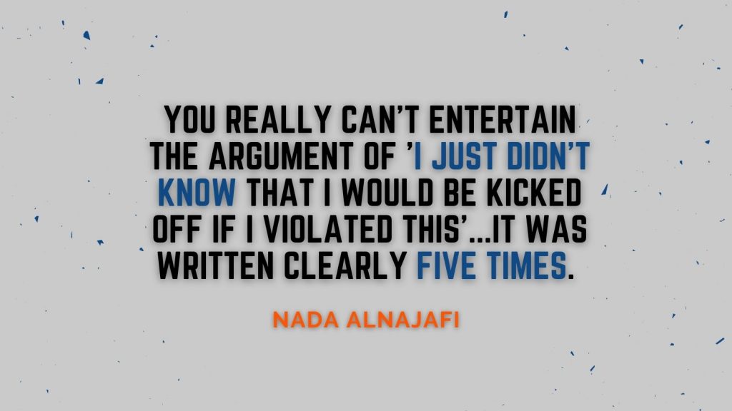 "You really can't entertain the argument of 'I just didn't know that I would be kicked off if I violated this'...it was written clearly five times." Nada Alnajafi