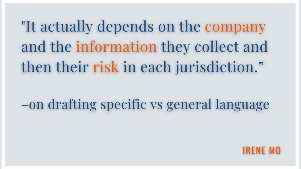 "It actually depends on the company and the information they collect and then their risk in each jurisdiction." -on drafting specific vs general language Irene Mo