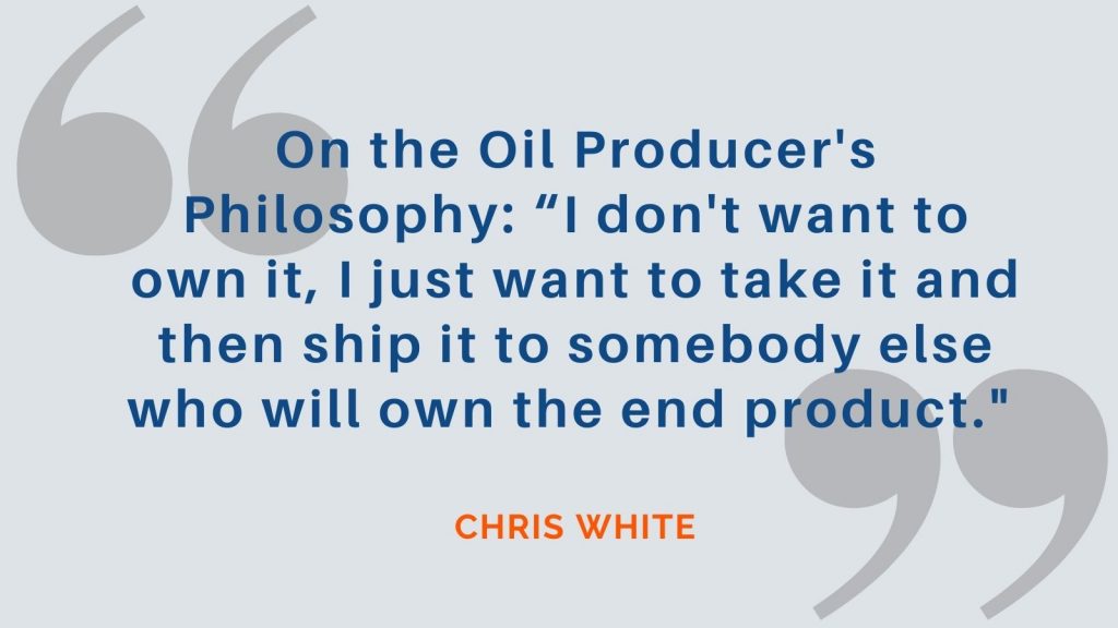 On the Oil Producer's Philosophy: "I don't want to own it, I just want to take it and then ship it to somebody else who will own the end product." Chris White