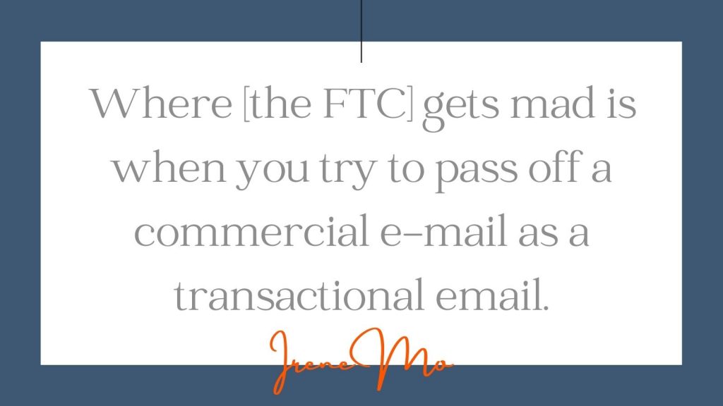 "Where the FTC gets mad is when you try to pass off a commercial e-mail as a transactional email." Irene Mo