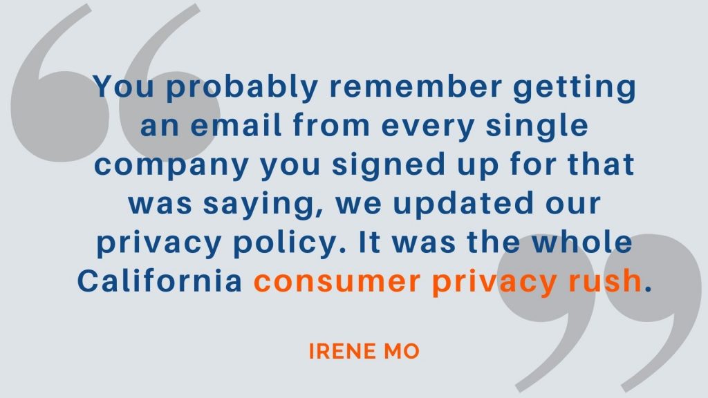 "You probably remember getting an email from every single company you signed up for that was saying, we updated our privacy policy. It was the whole California consumer privacy rush." Irene Mo