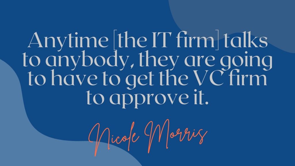 "Anytime the IT firm talks to anybody, they are going to have to get the VC firm to approve it." Nicole Morris