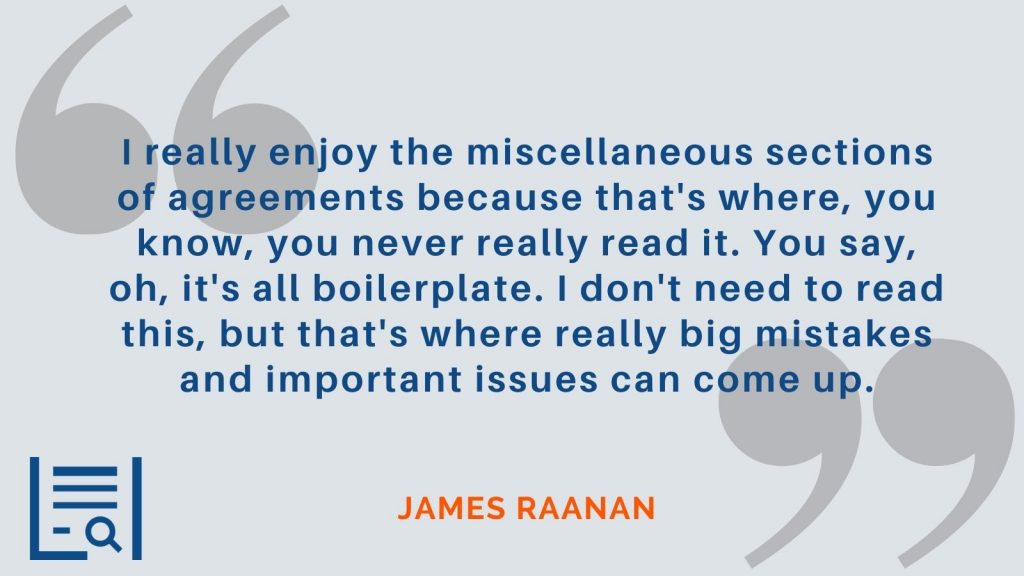 “I really enjoy the miscellaneous sections of agreements because that's where, you know, you never really read it. You say, oh, it's all boilerplate. I don't need to read this, but that's where really big mistakes and important issues can come up.” James Raanan