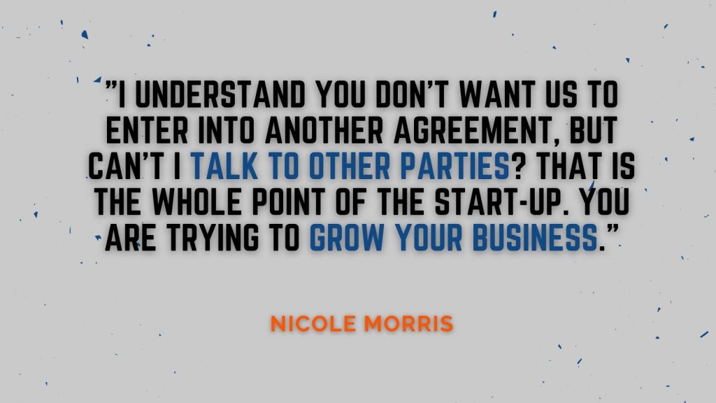 "I understand you don't want us to enter into another agreement, but can't I talk to other parties? That is the whole point of the start-up. You are trying to grow your business." Nicole Morris