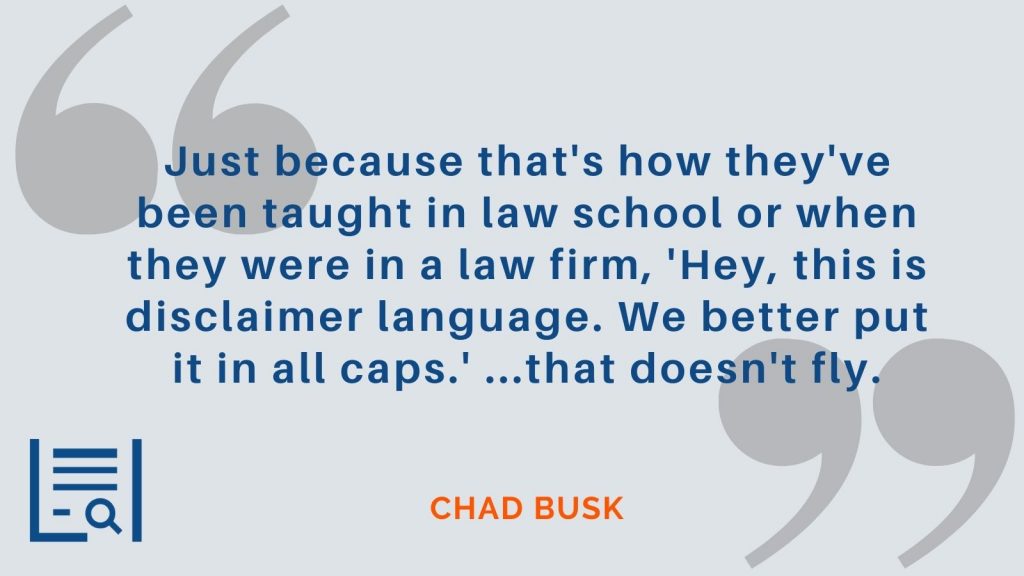 "Just because that's how they've been taught in law school or when they were in a law firm, 'hey, this is disclaimer language. We better put it in all caps.' ...that doesn't fly." Chad Busk