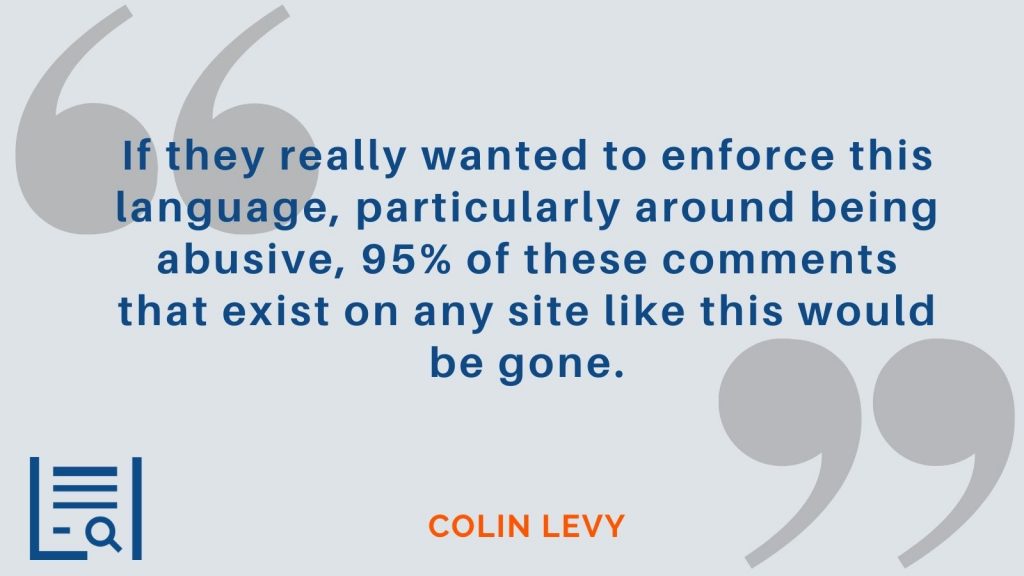 "If they really wanted to enforce this language, particularly around being abusive, 95% of these comments that exist on any site like this would be gone." Colin Levy