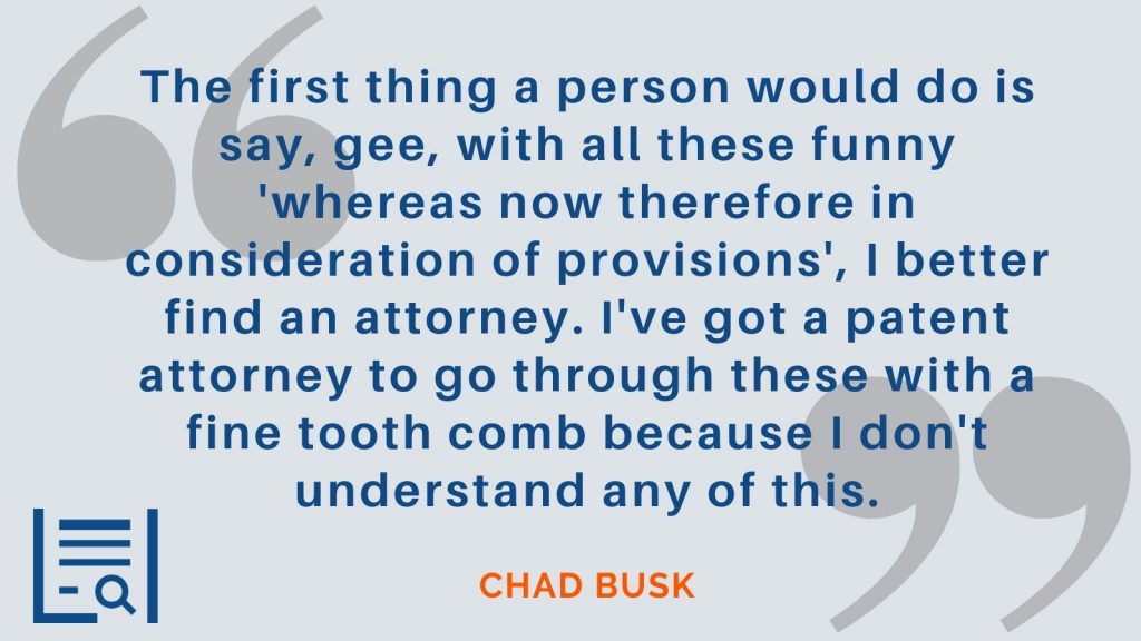 "The first thing a person would do is say, gee, with all these funny 'whereas now therefore in consideration of provisions', I better find an attorney. I've got a patent attorney to go through these with a fine tooth comb because I don't understand any of this." Chad Busk