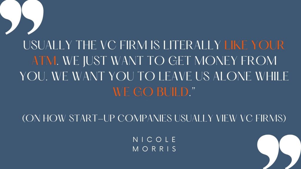 "Usually the VC firm is literally like your ATM. We just want to get money from you. We want you to leave us alone while we go build." (on how start-up companies usually view VC firms) -Nicole Morris