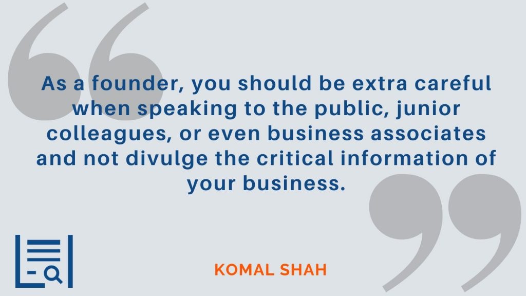 "As a founder, you should be extra careful when speaking to the public, junior colleagues, or even business associates and not divulge the critical information of your business." Komal Shah