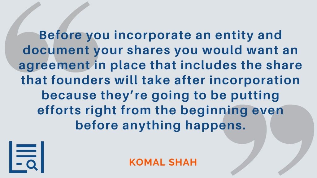 "Before you incorporate an entity and document your shares you would want an agreement in place that includes the share that founders will take after incorporation because they’re going to be putting efforts right from the beginning even before anything happens." Komal Shah