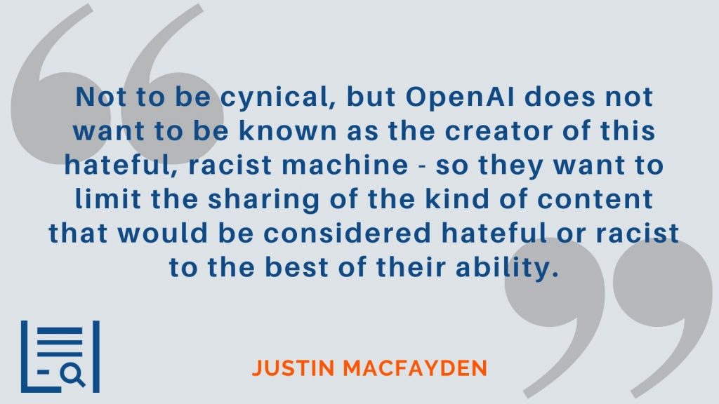 "Not to be cynical, but OpenAI does not want to be known as the creator of this hateful, racist machine - so they want to limit the sharing of the kind of content that would be considered hateful or racist to the best of their ability." Justin MacFayden