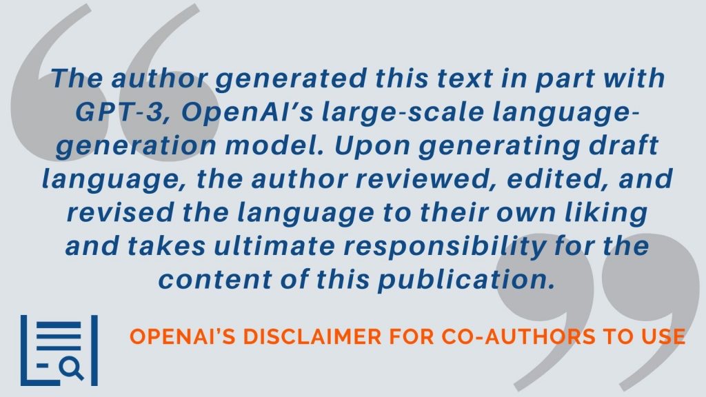 “The author generated this text in part with GPT-3, OpenAI’s large-scale language-generation model. Upon generating draft language, the author reviewed, edited, and revised the language to their own liking and takes ultimate responsibility for the content of this publication.” -OpenAI’s disclaimer for co-authors to use