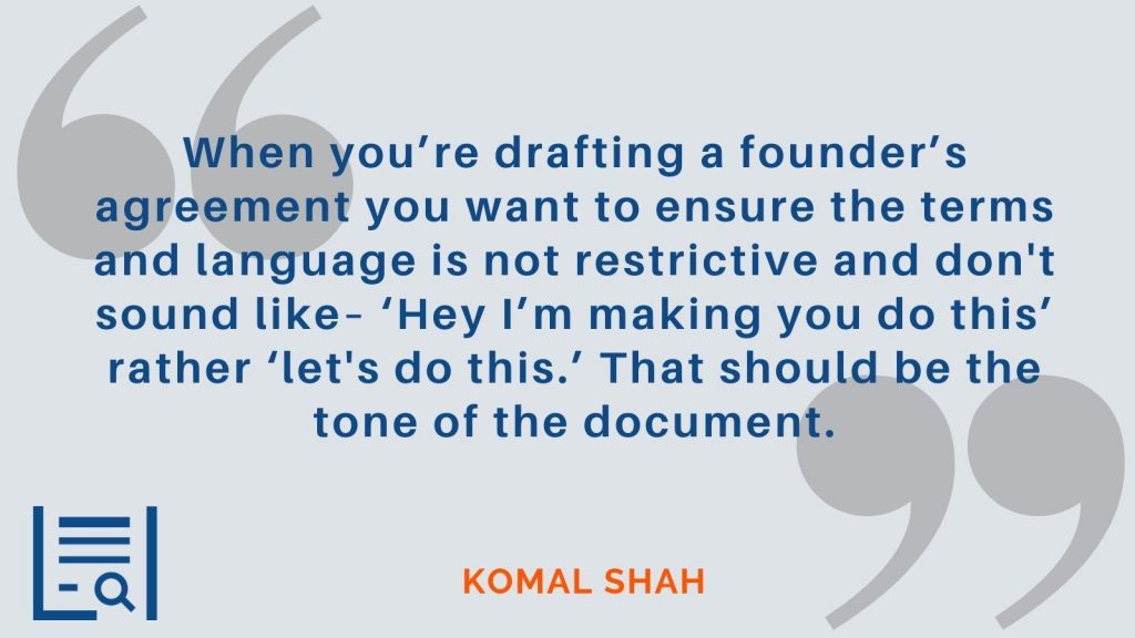 "When you’re drafting a founder’s agreement you want to ensure the terms and language is not restrictive and don't sound like– ‘Hey I’m making you do this’ rather ‘let's do this.’ That should be the tone of the document." Komal Shah