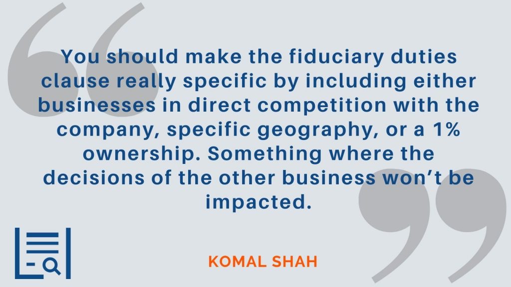 "You should make the fiduciary duties clause really specific by including either businesses in direct competition with the company, specific geography, or a 1% ownership. Something where the decisions of the other business won’t be impacted." Komal Shah