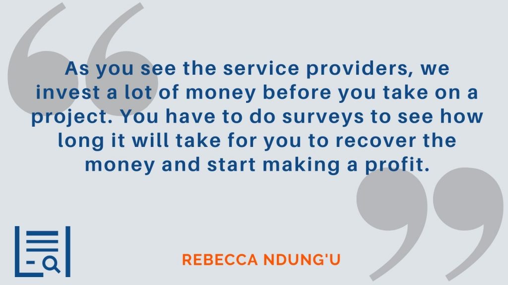 “As you see the service providers, we invest a lot of money before you take on a project. You have to do surveys to see how long it will take for you to recover the money and start making a profit.”  Rebecca Ndung'u