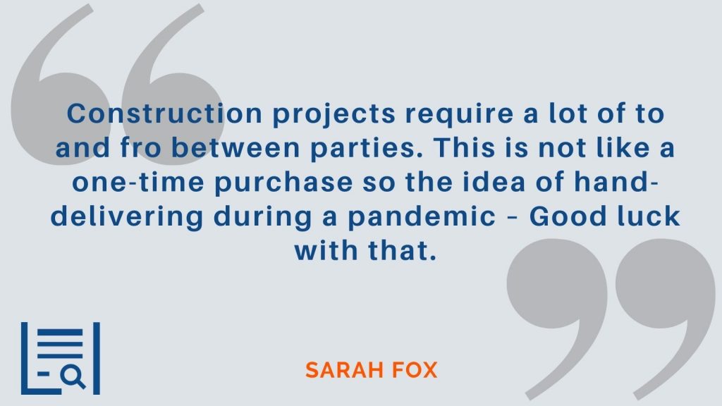 “Construction projects require a lot of to and fro between parties. This is not like a one-time purchase so the idea of hand-delivering during a pandemic – Good luck with that.” -Sarah Fox