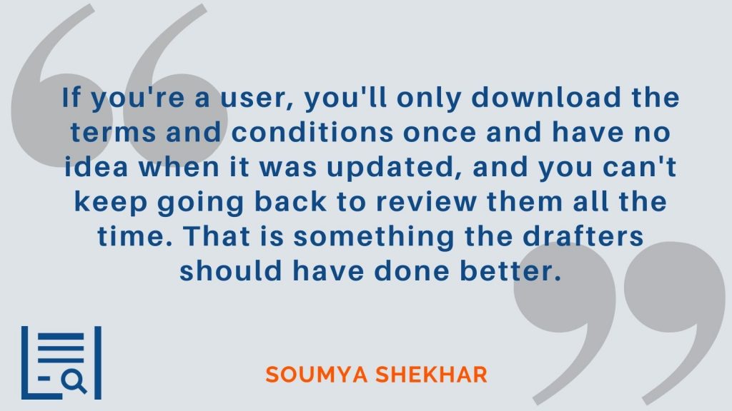 “If you're a user, you'll only download the terms and conditions once and have no idea when it was updated, and you can't keep going back to review them all the time. That is something the drafters should have done better.” - Soumya Shekhar