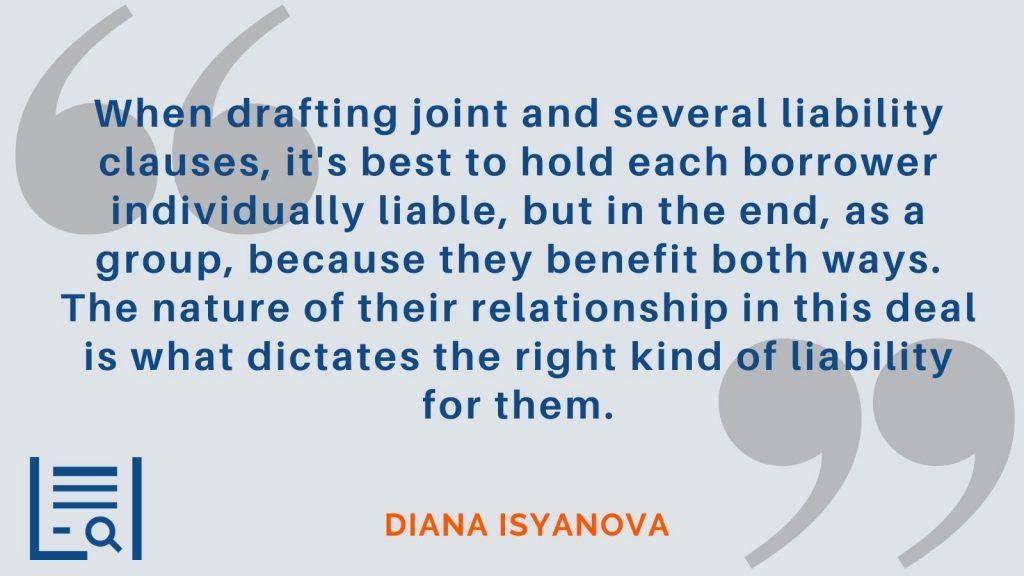 “When drafting joint and several liability clauses, it's best to hold each borrower individually liable, but in the end, as a group, because they benefit both ways. The nature of their relationship in this deal is what dictates the right kind of liability for them.”