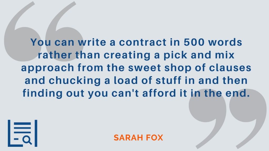 “You can write a contract in 500 words rather than creating a pick and mix approach from the sweet shop of clauses and chucking a load of stuff in and then finding out you can't afford it in the end.” -Sarah Fox