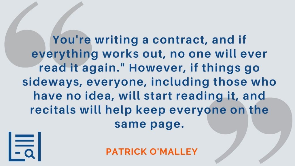 "You're writing a contract, and if everything works out, no one will ever read it again." However, if things go sideways, everyone, including those who have no idea, will start reading it, and recitals will help keep everyone on the same page." - Patrick O'Malley