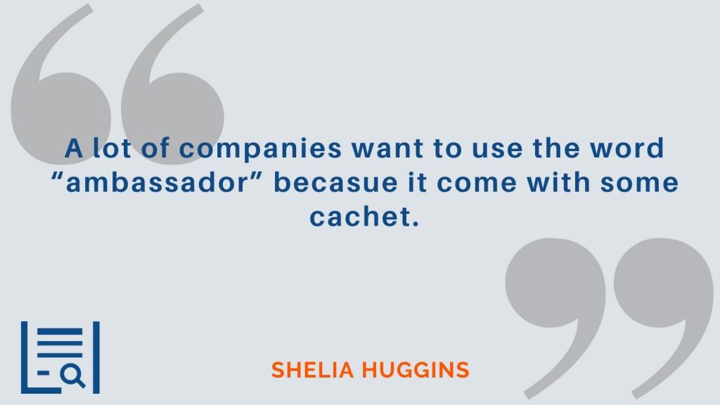 “A lot of companies want to use the word “ambassador” becasue it come with some cachet.” Sheila Huggins